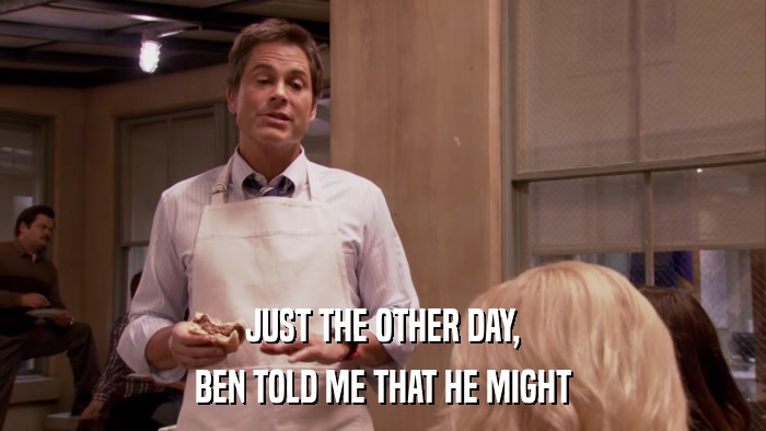 JUST THE OTHER DAY, BEN TOLD ME THAT HE MIGHT 