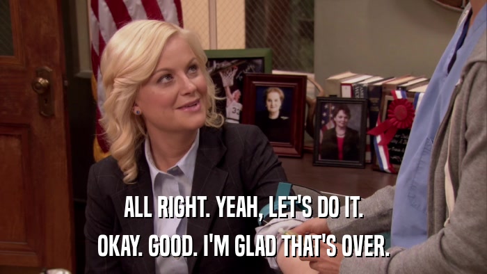 ALL RIGHT. YEAH, LET'S DO IT. OKAY. GOOD. I'M GLAD THAT'S OVER. 