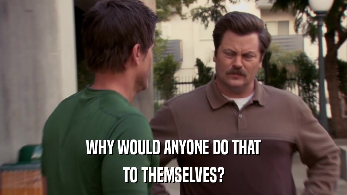 WHY WOULD ANYONE DO THAT TO THEMSELVES? 
