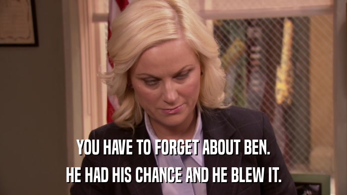 YOU HAVE TO FORGET ABOUT BEN. HE HAD HIS CHANCE AND HE BLEW IT. 
