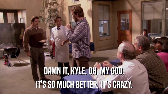 DAMN IT, KYLE. OH, MY GOD. IT'S SO MUCH BETTER, IT'S CRAZY. 