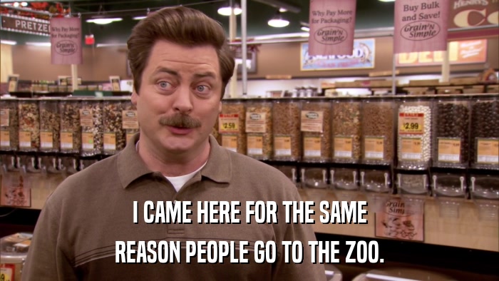 I CAME HERE FOR THE SAME REASON PEOPLE GO TO THE ZOO. 