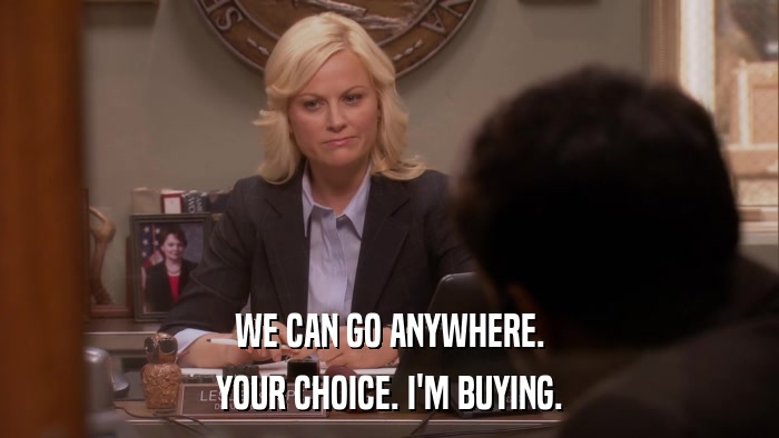 WE CAN GO ANYWHERE. YOUR CHOICE. I'M BUYING. 