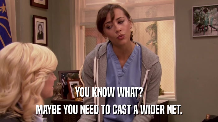 YOU KNOW WHAT? MAYBE YOU NEED TO CAST A WIDER NET. 