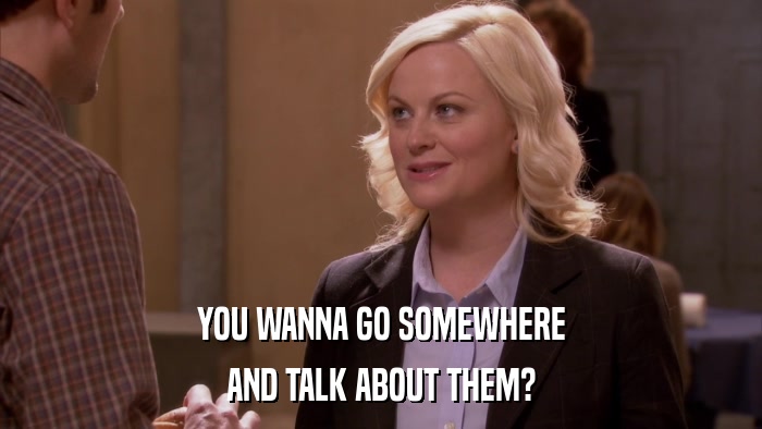 YOU WANNA GO SOMEWHERE AND TALK ABOUT THEM? 