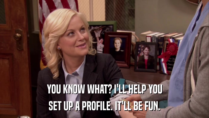 YOU KNOW WHAT? I'LL HELP YOU SET UP A PROFILE. IT'LL BE FUN. 