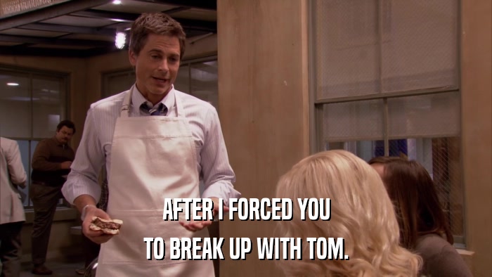 AFTER I FORCED YOU TO BREAK UP WITH TOM. 