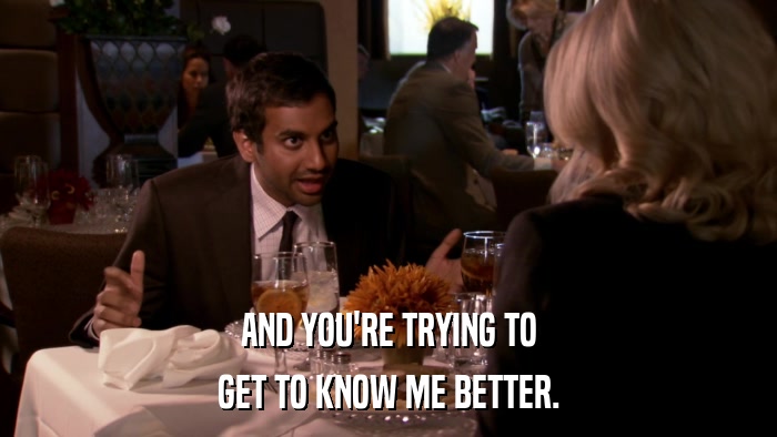 AND YOU'RE TRYING TO GET TO KNOW ME BETTER. 