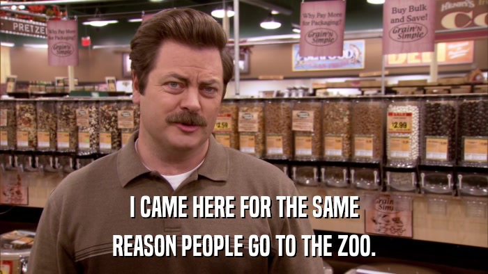 I CAME HERE FOR THE SAME REASON PEOPLE GO TO THE ZOO. 