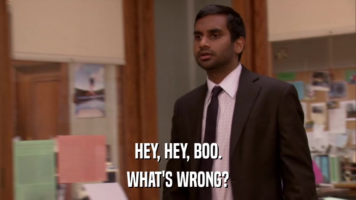 HEY, HEY, BOO. WHAT'S WRONG? 