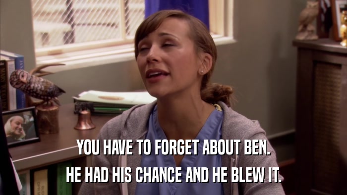 YOU HAVE TO FORGET ABOUT BEN. HE HAD HIS CHANCE AND HE BLEW IT. 
