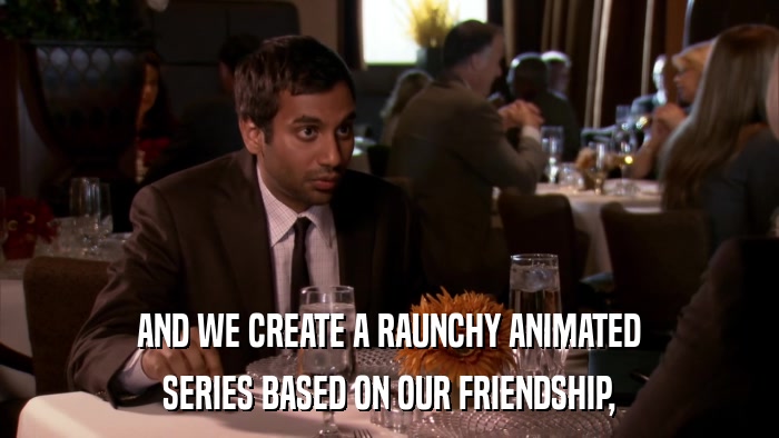 AND WE CREATE A RAUNCHY ANIMATED SERIES BASED ON OUR FRIENDSHIP, 