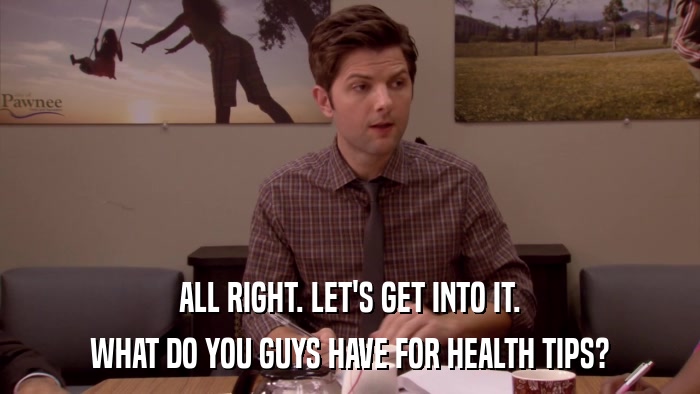 ALL RIGHT. LET'S GET INTO IT. WHAT DO YOU GUYS HAVE FOR HEALTH TIPS? 