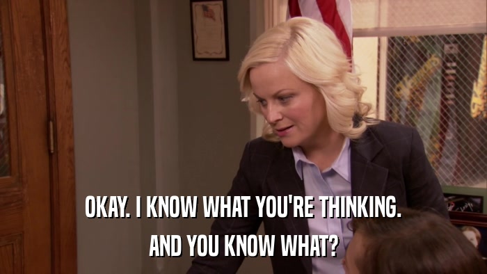OKAY. I KNOW WHAT YOU'RE THINKING. AND YOU KNOW WHAT? 