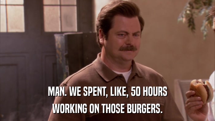 MAN. WE SPENT, LIKE, 50 HOURS WORKING ON THOSE BURGERS. 