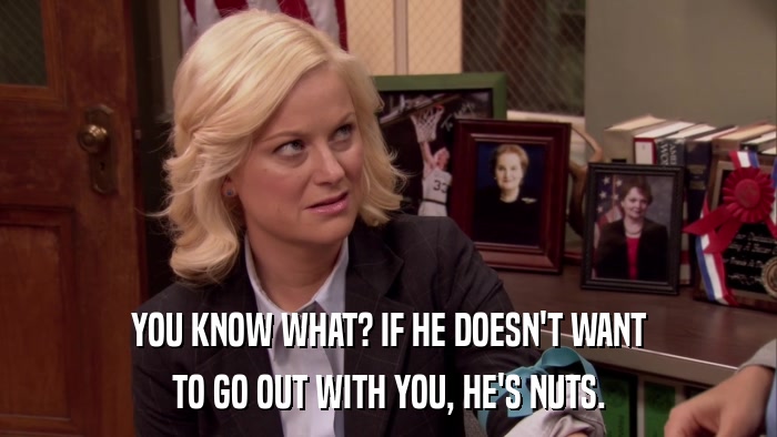 YOU KNOW WHAT? IF HE DOESN'T WANT TO GO OUT WITH YOU, HE'S NUTS. 