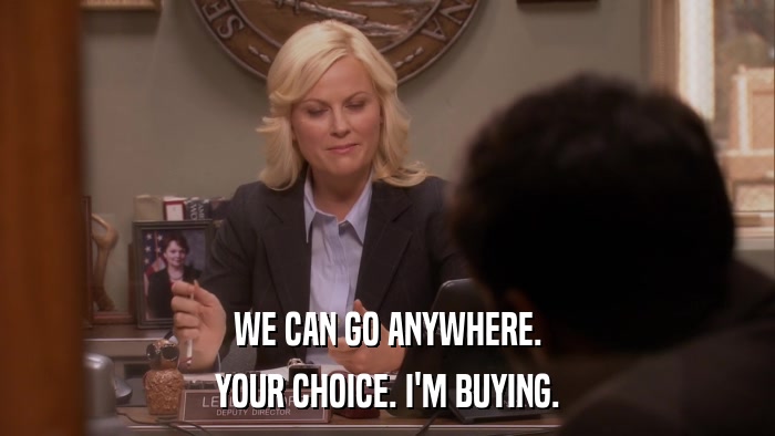 WE CAN GO ANYWHERE. YOUR CHOICE. I'M BUYING. 