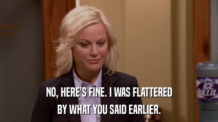 NO, HERE'S FINE. I WAS FLATTERED BY WHAT YOU SAID EARLIER. 