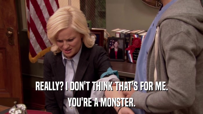 REALLY? I DON'T THINK THAT'S FOR ME. YOU'RE A MONSTER. 
