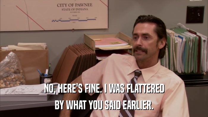 NO, HERE'S FINE. I WAS FLATTERED BY WHAT YOU SAID EARLIER. 