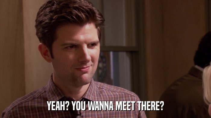 YEAH? YOU WANNA MEET THERE?  