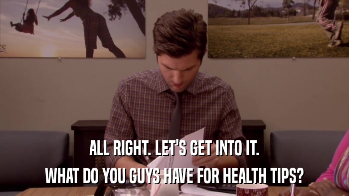 ALL RIGHT. LET'S GET INTO IT. WHAT DO YOU GUYS HAVE FOR HEALTH TIPS? 
