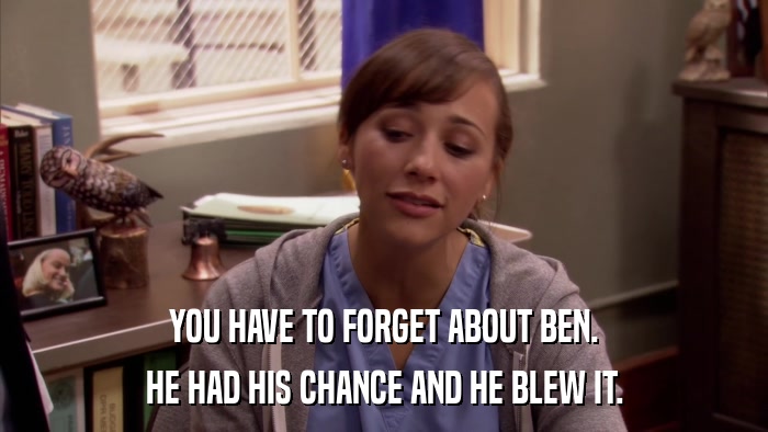 YOU HAVE TO FORGET ABOUT BEN. HE HAD HIS CHANCE AND HE BLEW IT. 