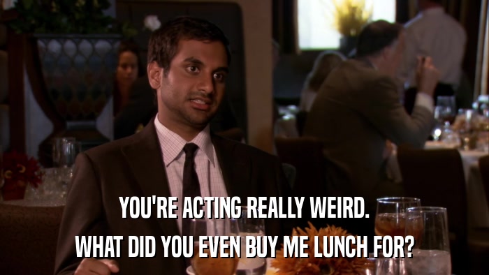 YOU'RE ACTING REALLY WEIRD. WHAT DID YOU EVEN BUY ME LUNCH FOR? 