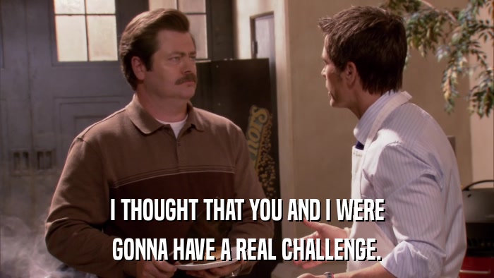 I THOUGHT THAT YOU AND I WERE GONNA HAVE A REAL CHALLENGE. 