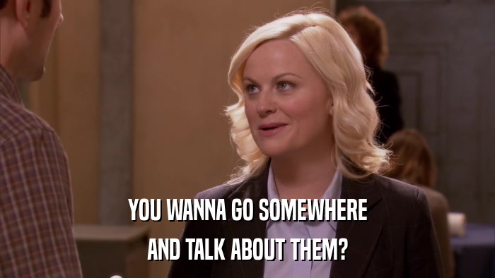 YOU WANNA GO SOMEWHERE AND TALK ABOUT THEM? 