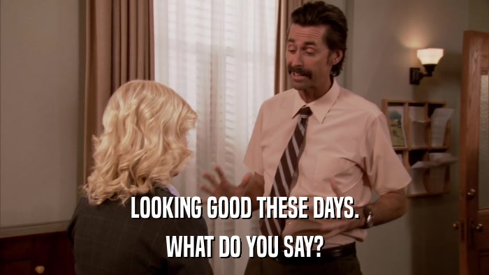 LOOKING GOOD THESE DAYS. WHAT DO YOU SAY? 