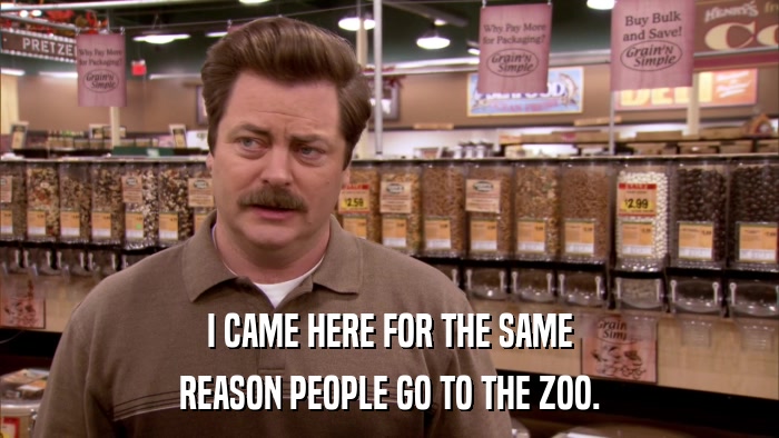 I CAME HERE FOR THE SAME REASON PEOPLE GO TO THE ZOO. 
