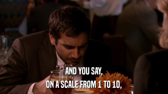 AND YOU SAY, ON A SCALE FROM 1 TO 10, 