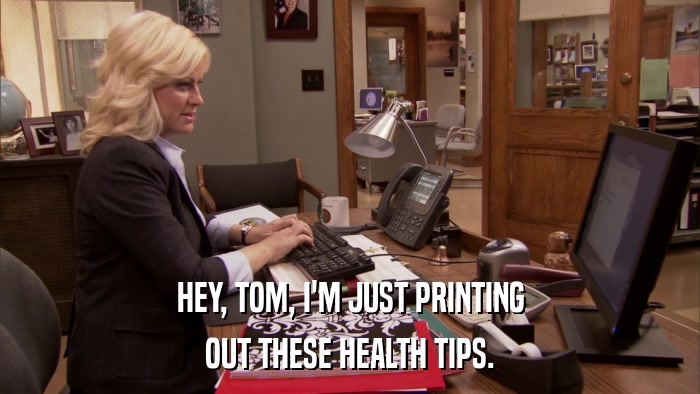 HEY, TOM, I'M JUST PRINTING OUT THESE HEALTH TIPS. 