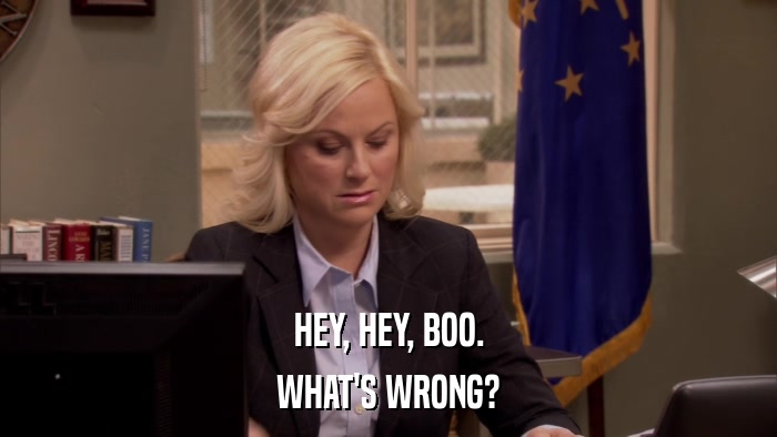 HEY, HEY, BOO. WHAT'S WRONG? 