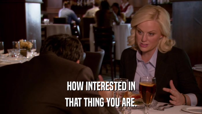 HOW INTERESTED IN THAT THING YOU ARE. 
