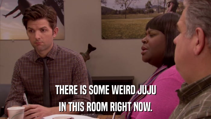 THERE IS SOME WEIRD JUJU IN THIS ROOM RIGHT NOW. 
