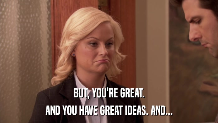 BUT, YOU'RE GREAT. AND YOU HAVE GREAT IDEAS. AND... 