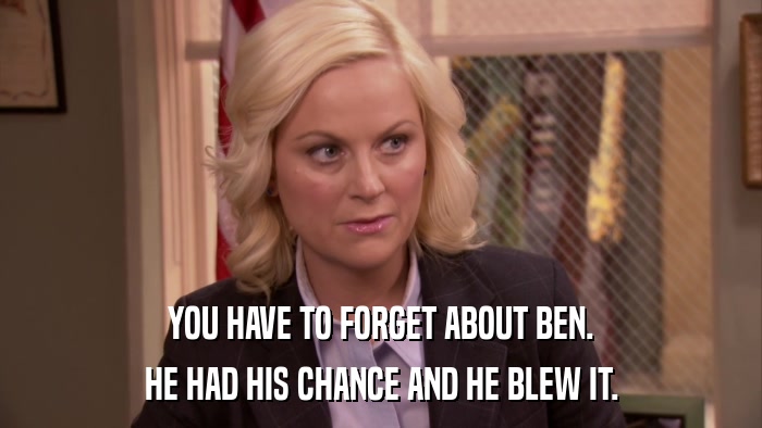 YOU HAVE TO FORGET ABOUT BEN. HE HAD HIS CHANCE AND HE BLEW IT. 