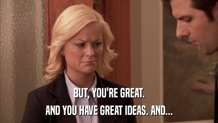 BUT, YOU'RE GREAT. AND YOU HAVE GREAT IDEAS. AND... 