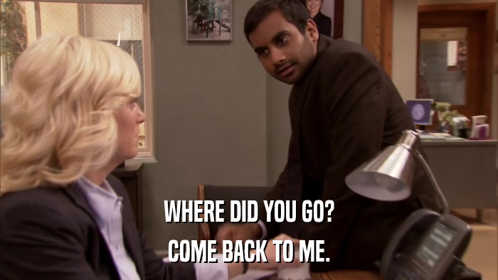 WHERE DID YOU GO? COME BACK TO ME. 
