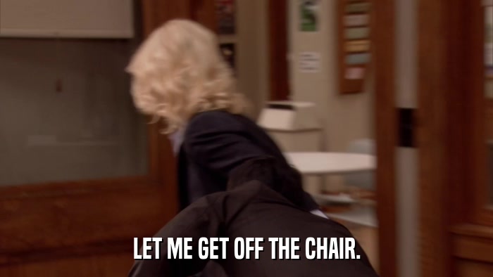 LET ME GET OFF THE CHAIR.  