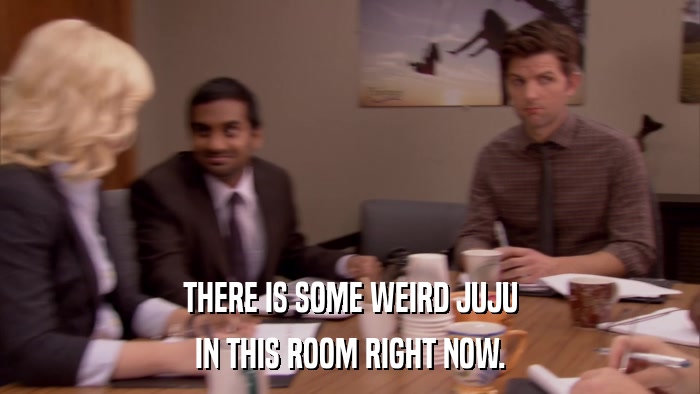 THERE IS SOME WEIRD JUJU IN THIS ROOM RIGHT NOW. 