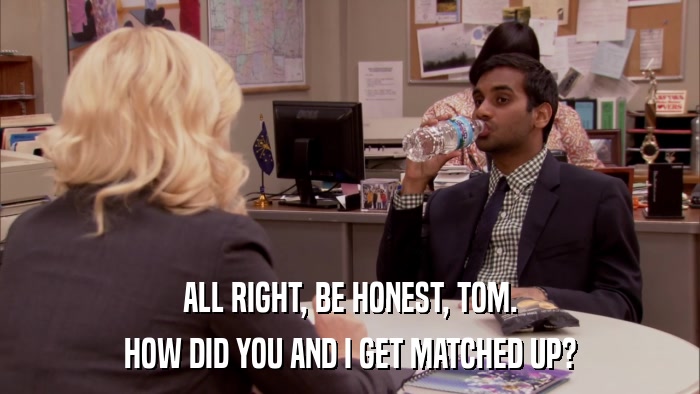 ALL RIGHT, BE HONEST, TOM. HOW DID YOU AND I GET MATCHED UP? 