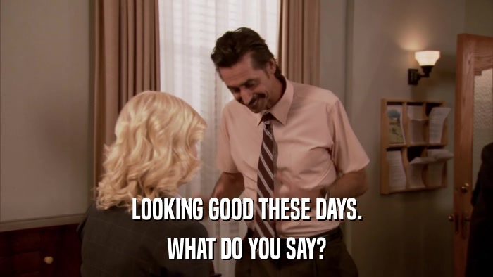 LOOKING GOOD THESE DAYS. WHAT DO YOU SAY? 