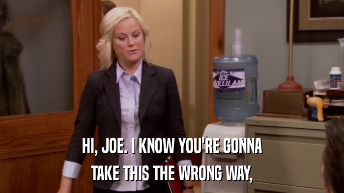 HI, JOE. I KNOW YOU'RE GONNA TAKE THIS THE WRONG WAY, 