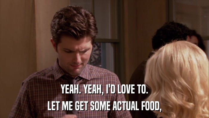 YEAH. YEAH, I'D LOVE TO. LET ME GET SOME ACTUAL FOOD, 