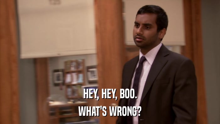 HEY, HEY, BOO. WHAT'S WRONG? 