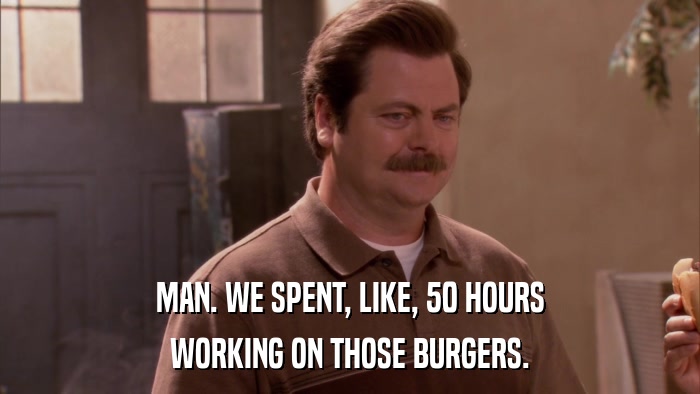 MAN. WE SPENT, LIKE, 50 HOURS WORKING ON THOSE BURGERS. 