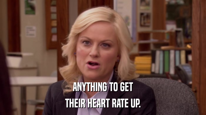 ANYTHING TO GET THEIR HEART RATE UP. 